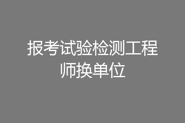 报考试验检测工程师换单位