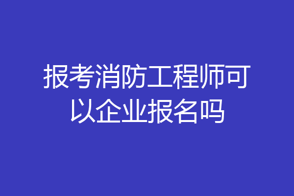 报考消防工程师可以企业报名吗