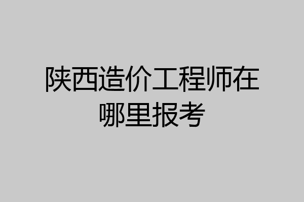 陕西造价工程师在哪里报考