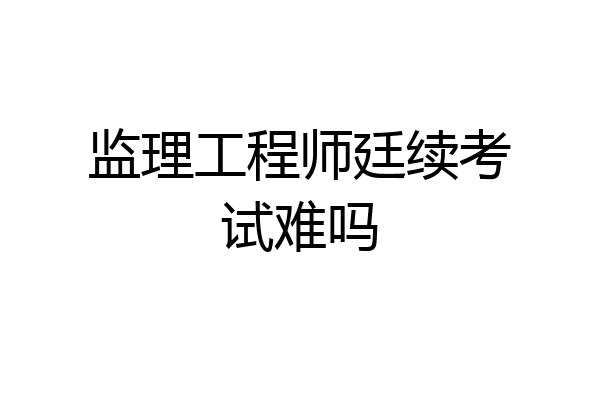 监理工程师廷续考试难吗