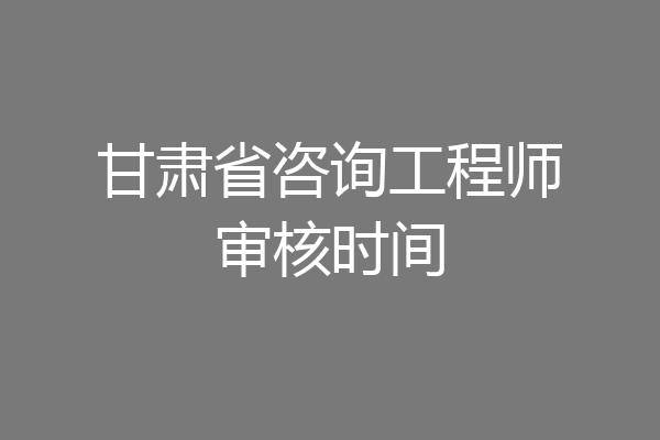 甘肃省咨询工程师审核时间