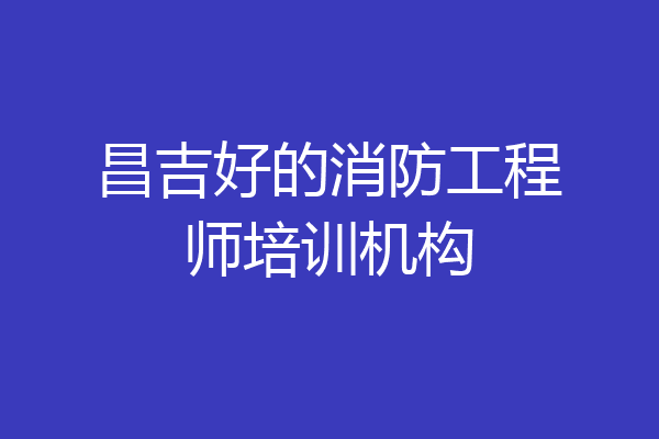 昌吉好的消防工程师培训机构