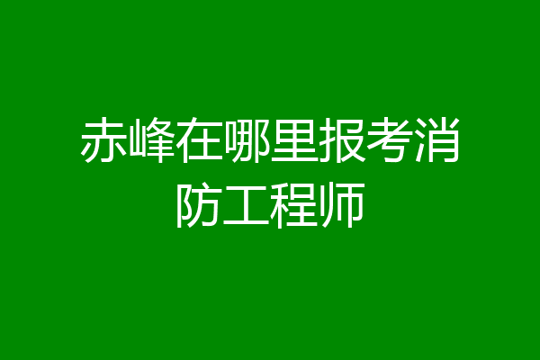 赤峰在哪里报考消防工程师