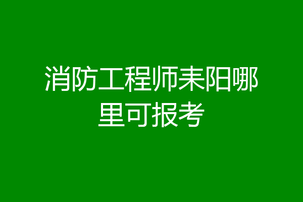 消防工程师耒阳哪里可报考