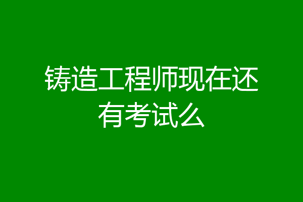 铸造工程师现在还有考试么