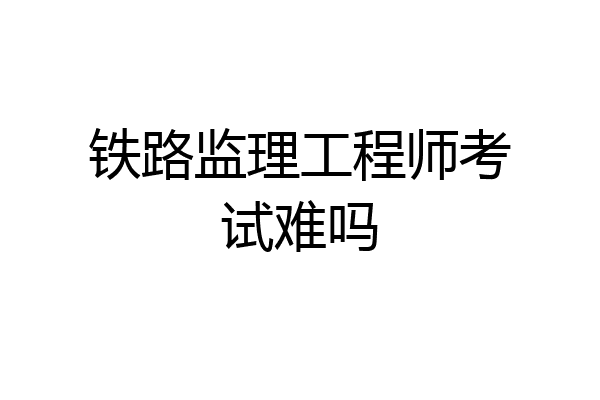 铁路监理工程师考试难吗