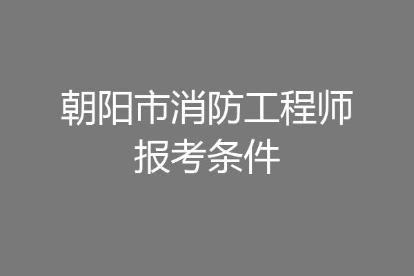 朝阳市消防工程师报考条件