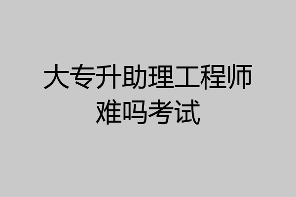 大专升助理工程师难吗考试