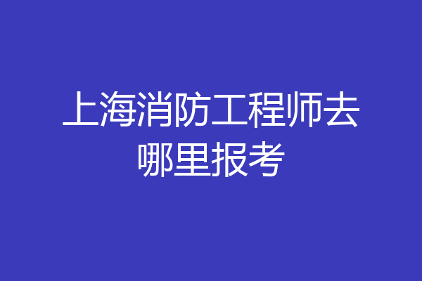 上海消防工程师去哪里报考