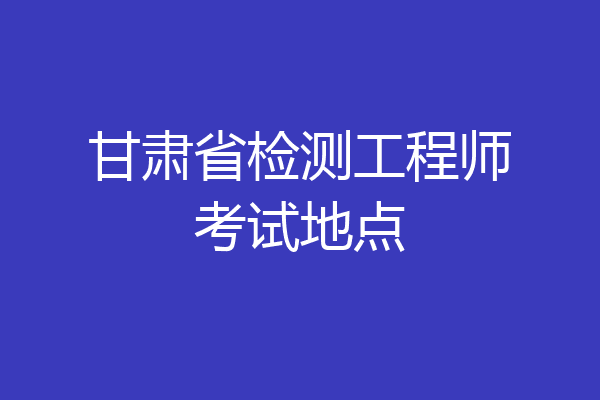 甘肃省检测工程师考试地点