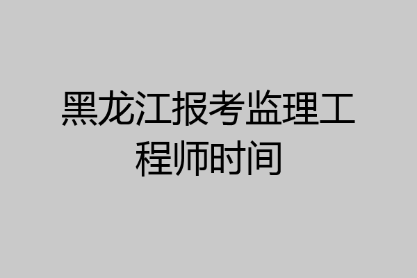 黑龙江报考监理工程师时间