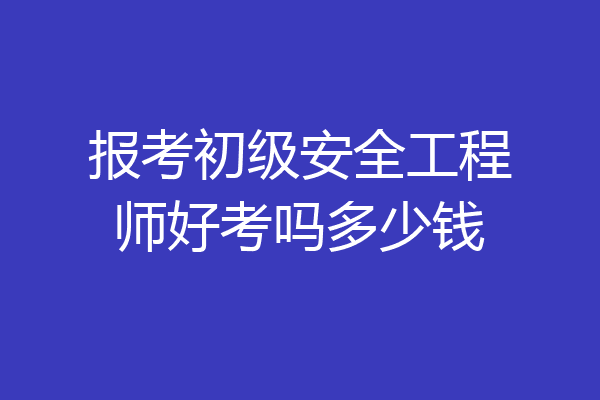 报考初级安全工程师好考吗多少钱
