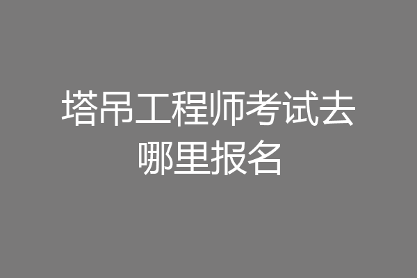 塔吊工程师考试去哪里报名