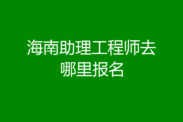 海南助理工程师去哪里报名