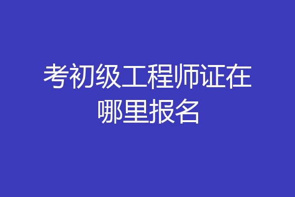 考初级工程师证在哪里报名