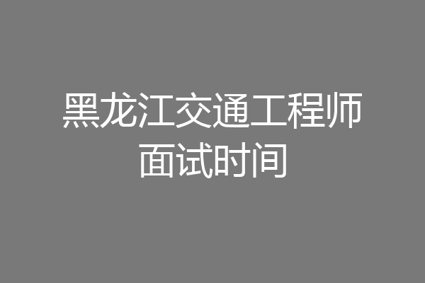 黑龙江交通工程师面试时间