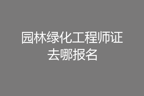 园林绿化工程师证去哪报名