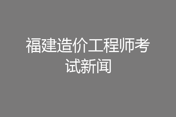 福建造价工程师考试新闻