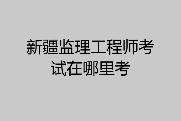 新疆监理工程师考试在哪里考