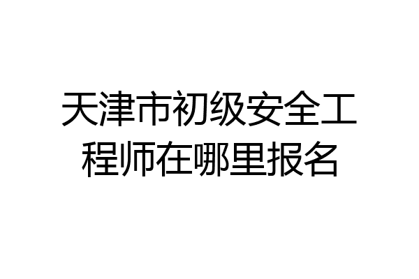 天津市初级安全工程师在哪里报名