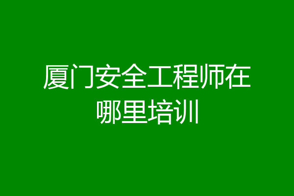厦门安全工程师在哪里培训