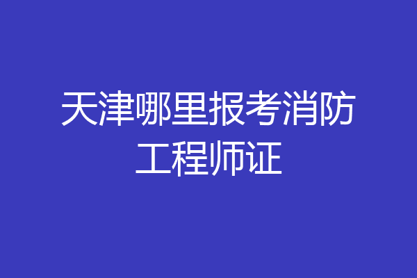 天津哪里报考消防工程师证