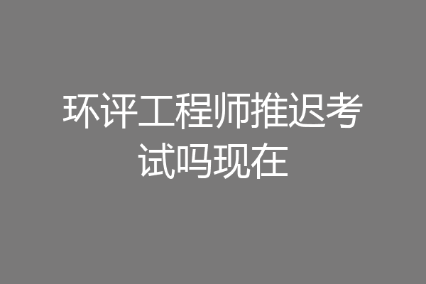 环评工程师推迟考试吗现在