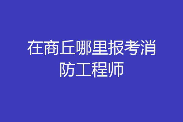 在商丘哪里报考消防工程师