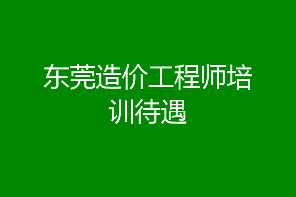 东莞造价工程师培训待遇
