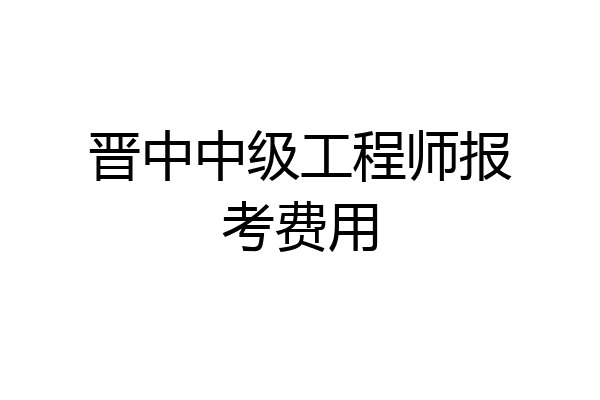 晋中中级工程师报考费用