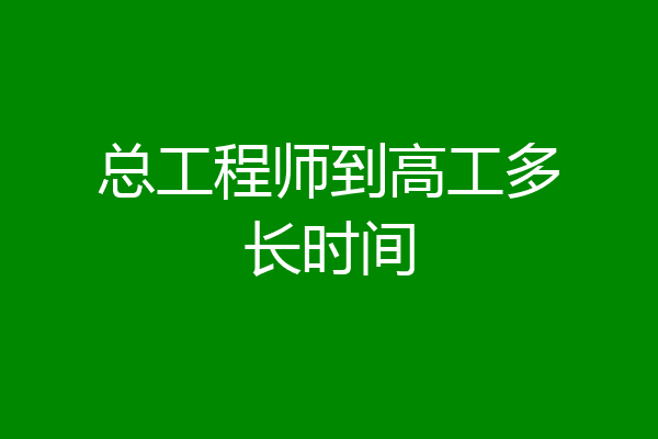 总工程师到高工多长时间