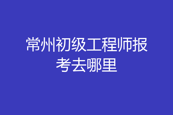 常州初级工程师报考去哪里