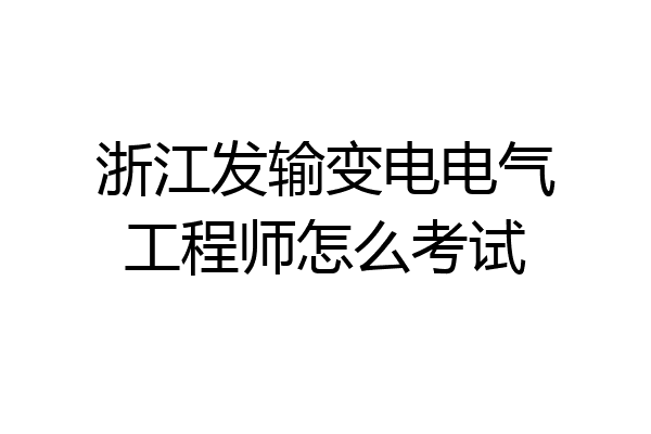浙江发输变电电气工程师怎么考试