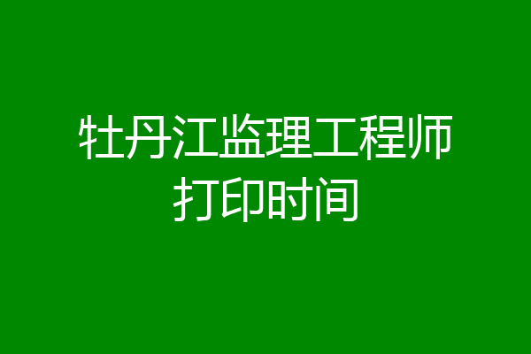 牡丹江监理工程师打印时间