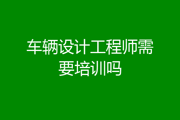 车辆设计工程师需要培训吗