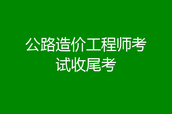 公路造价工程师考试收尾考