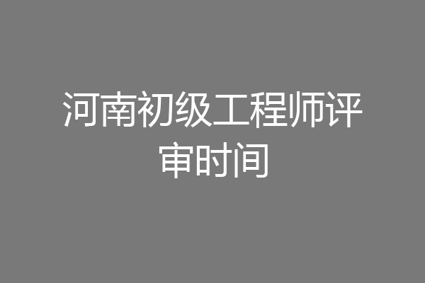 河南初级工程师评审时间
