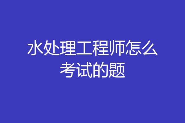 水处理工程师怎么考试的题