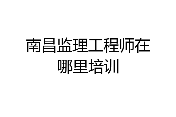 南昌监理工程师在哪里培训