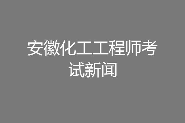 安徽化工工程师考试新闻