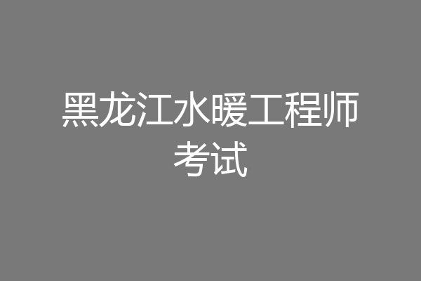 黑龙江水暖工程师考试