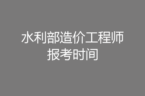 水利部造价工程师报考时间