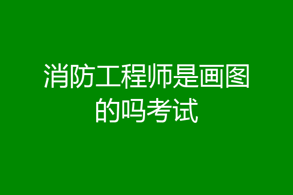 消防工程师是画图的吗考试