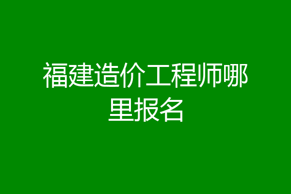 福建造价工程师哪里报名