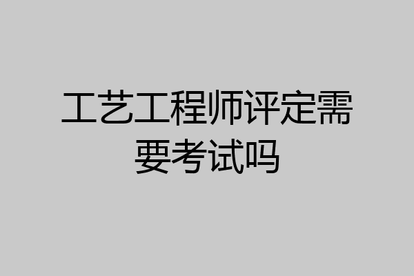 工艺工程师评定需要考试吗