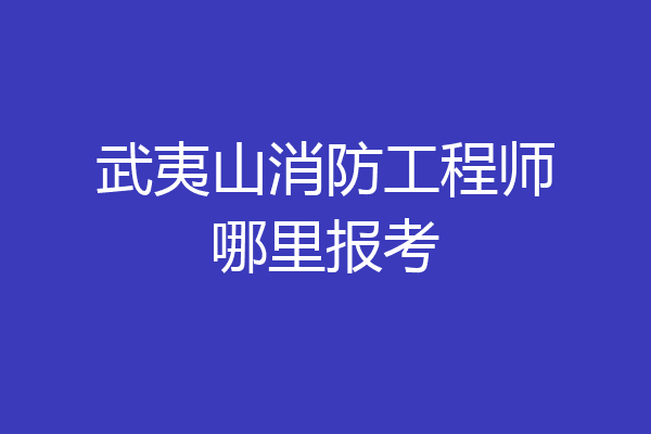 武夷山消防工程师哪里报考