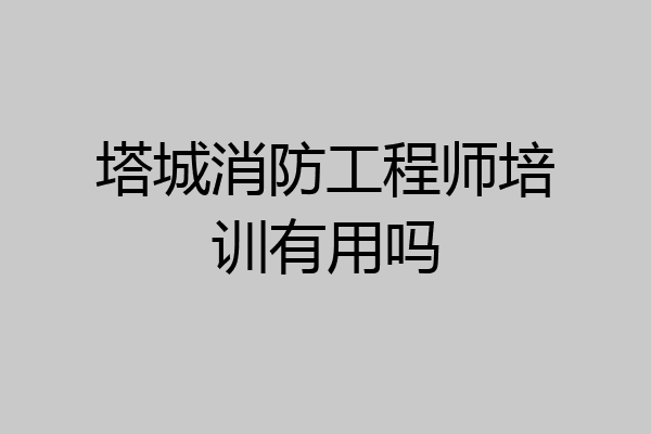 塔城消防工程师培训有用吗