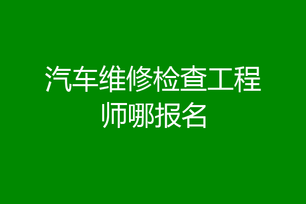 汽车维修检查工程师哪报名