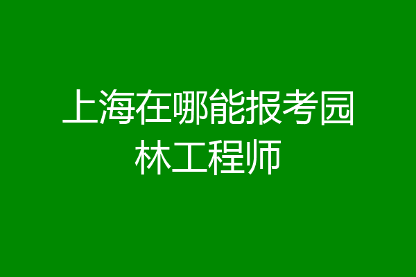 上海在哪能报考园林工程师