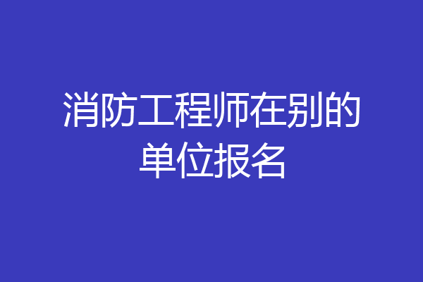 消防工程师在别的单位报名